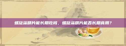 螺旋藻精片能长期吃吗，螺旋藻精片能否长期食用？