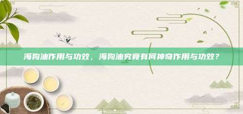 海狗油作用与功效，海狗油究竟有何神奇作用与功效？