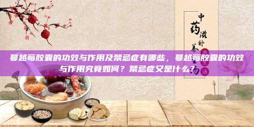 蔓越莓胶囊的功效与作用及禁忌症有哪些，蔓越莓胶囊的功效与作用究竟如何？禁忌症又是什么？