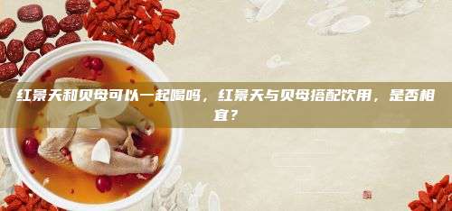 红景天和贝母可以一起喝吗，红景天与贝母搭配饮用，是否相宜？
