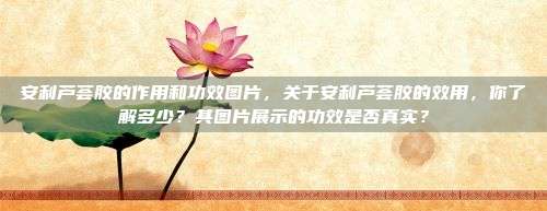 安利芦荟胶的作用和功效图片，关于安利芦荟胶的效用，你了解多少？其图片展示的功效是否真实？
