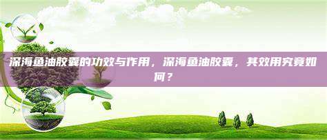 深海鱼油胶囊的功效与作用，深海鱼油胶囊，其效用究竟如何？