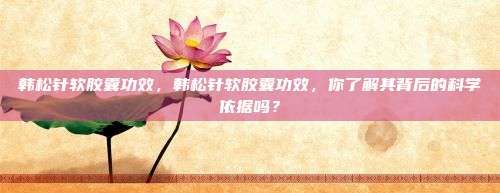 韩松针软胶囊功效，韩松针软胶囊功效，你了解其背后的科学依据吗？