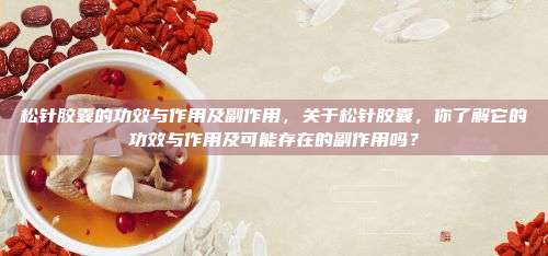 松针胶囊的功效与作用及副作用，关于松针胶囊，你了解它的功效与作用及可能存在的副作用吗？