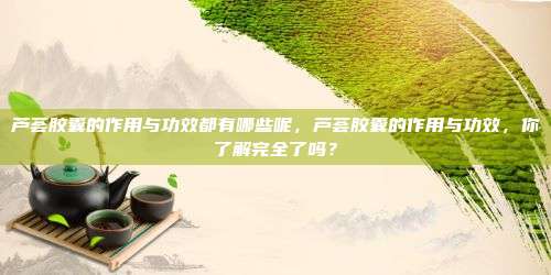 芦荟胶囊的作用与功效都有哪些呢，芦荟胶囊的作用与功效，你了解完全了吗？