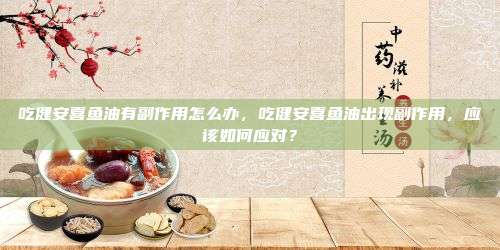 吃健安喜鱼油有副作用怎么办，吃健安喜鱼油出现副作用，应该如何应对？