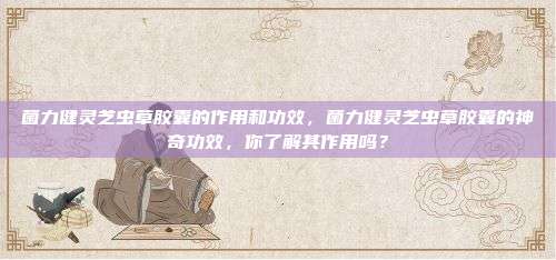菌力健灵芝虫草胶囊的作用和功效，菌力健灵芝虫草胶囊的神奇功效，你了解其作用吗？