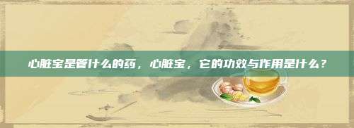 心脏宝是管什么的药，心脏宝，它的功效与作用是什么？