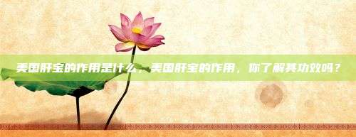 美国肝宝的作用是什么，美国肝宝的作用，你了解其功效吗？