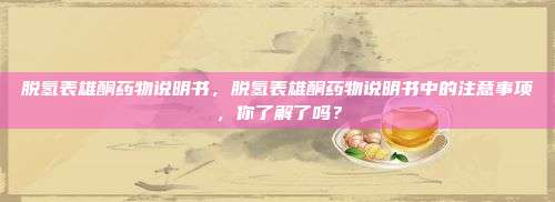 脱氢表雄酮药物说明书，脱氢表雄酮药物说明书中的注意事项，你了解了吗？