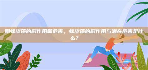 喝螺旋藻的副作用和危害，螺旋藻的副作用与潜在危害是什么？