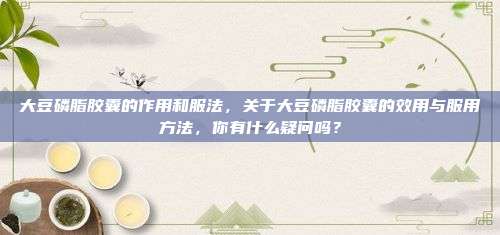 大豆磷脂胶囊的作用和服法，关于大豆磷脂胶囊的效用与服用方法，你有什么疑问吗？
