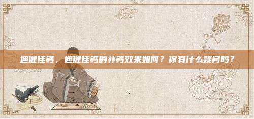迪健佳钙，迪健佳钙的补钙效果如何？你有什么疑问吗？