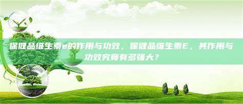 保健品维生素e的作用与功效，保健品维生素E，其作用与功效究竟有多强大？