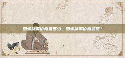 硒螺旋藻价格是多少，硒螺旋藻价格如何？