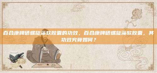 百合康牌硒螺旋藻软胶囊的功效，百合康牌硒螺旋藻软胶囊，其功效究竟如何？