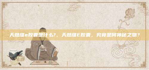 天然维e胶囊是什么?，天然维E胶囊，究竟是何神秘之物？