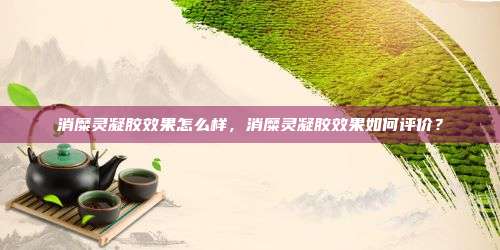 消糜灵凝胶效果怎么样，消糜灵凝胶效果如何评价？