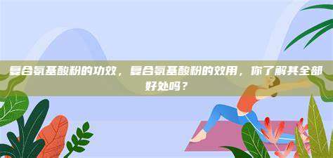 复合氨基酸粉的功效，复合氨基酸粉的效用，你了解其全部好处吗？