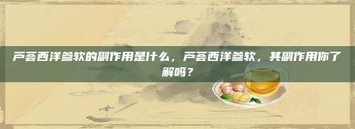 芦荟西洋参软的副作用是什么，芦荟西洋参软，其副作用你了解吗？