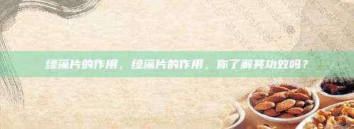 绿藻片的作用，绿藻片的作用，你了解其功效吗？