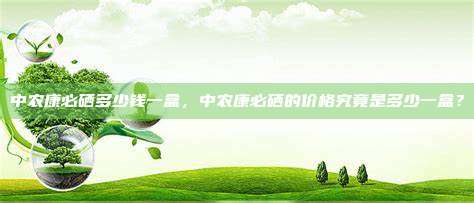 中农康必硒多少钱一盒，中农康必硒的价格究竟是多少一盒？