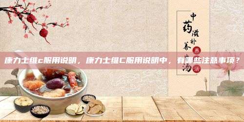 康力士维c服用说明，康力士维C服用说明中，有哪些注意事项？