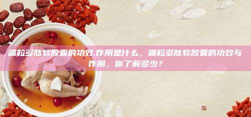 端粒多肽软胶囊的功效.作用是什么，端粒多肽软胶囊的功效与作用，你了解多少？