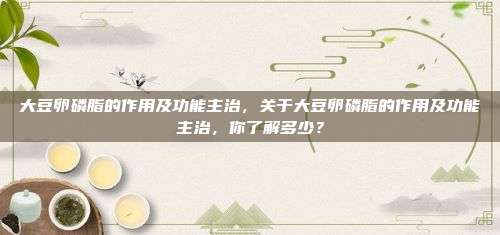 大豆卵磷脂的作用及功能主治，关于大豆卵磷脂的作用及功能主治，你了解多少？
