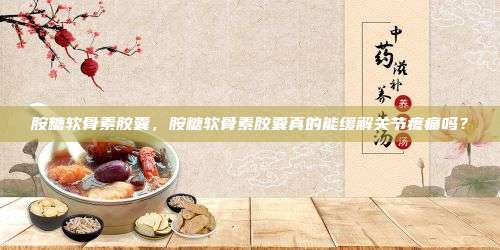 胺糖软骨素胶囊，胺糖软骨素胶囊真的能缓解关节疼痛吗？