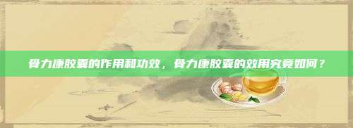 骨力康胶囊的作用和功效，骨力康胶囊的效用究竟如何？