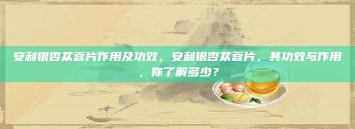 安利银杏苁蓉片作用及功效，安利银杏苁蓉片，其功效与作用，你了解多少？