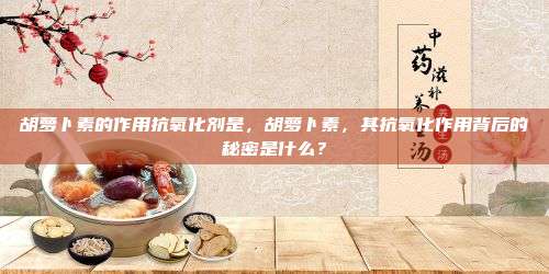 胡萝卜素的作用抗氧化剂是，胡萝卜素，其抗氧化作用背后的秘密是什么？
