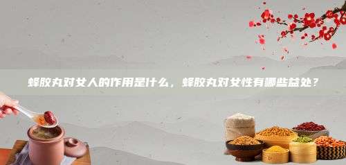 蜂胶丸对女人的作用是什么，蜂胶丸对女性有哪些益处？