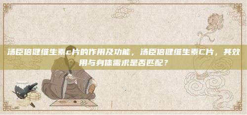 汤臣倍健维生素c片的作用及功能，汤臣倍健维生素C片，其效用与身体需求是否匹配？