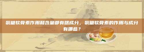 氨糖软骨素作用和含量都有啥成分，氨糖软骨素的作用与成分有哪些？