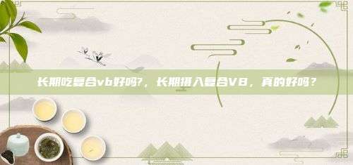 长期吃复合vb好吗?，长期摄入复合VB，真的好吗？