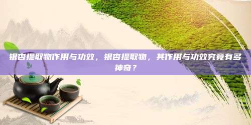 银杏提取物作用与功效，银杏提取物，其作用与功效究竟有多神奇？