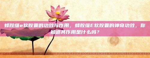 蜂胶维e软胶囊的功效与作用，蜂胶维E软胶囊的神奇功效，你知道其作用是什么吗？