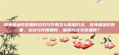 深海鱼油软胶囊的功效与作用怎么服用方法，深海鱼油软胶囊，功效与作用如何，服用方法又该如何？