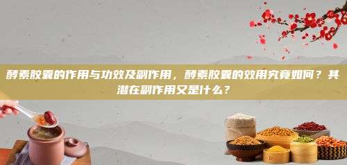 酵素胶囊的作用与功效及副作用，酵素胶囊的效用究竟如何？其潜在副作用又是什么？