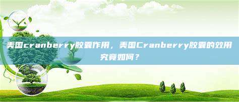 美国cranberry胶囊作用，美国Cranberry胶囊的效用究竟如何？