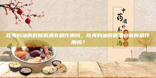 吃海豹油的时候喝酒有副作用吗，吃海豹油时喝酒会有何副作用吗？