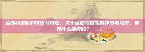 鱼油和磷脂的作用和功效，关于鱼油和磷脂的作用与功效，你有什么疑问吗？