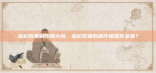 金杞胶囊副作用大吗，金杞胶囊的副作用是否显著？