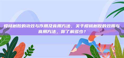 樱桃树胶的功效与作用及食用方法，关于樱桃树胶的效用与食用方法，你了解多少？