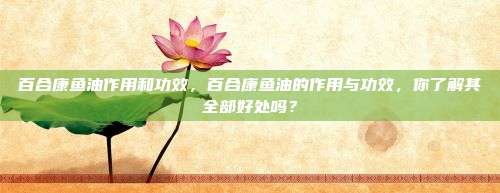 百合康鱼油作用和功效，百合康鱼油的作用与功效，你了解其全部好处吗？