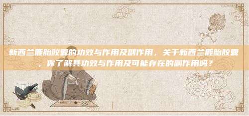 新西兰鹿胎胶囊的功效与作用及副作用，关于新西兰鹿胎胶囊，你了解其功效与作用及可能存在的副作用吗？