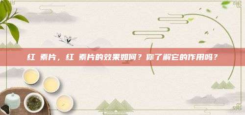 红挴素片，红挴素片的效果如何？你了解它的作用吗？