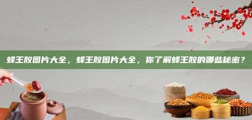 蜂王胶图片大全，蜂王胶图片大全，你了解蜂王胶的哪些秘密？